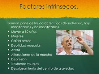 Factores intrínsecos.
Forman parte de las características del individuo, hay
modificables y no modificables.
 Mayor a 80 años
 Mujeres
 Caída previa
 Debilidad muscular
 Artritis
 Alteraciones de la marcha
 Depresión
 Trastornos visuales
 Desplazamiento del centro de gravedad
 