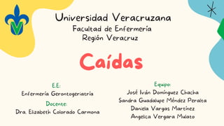 Caídas
Universidad Veracruzana
E.E:
Enfermería Gerontogeriatría
Facultad de Enfermería
Región Veracruz
Docente:
Dra. Elizabeth Colorado Carmona
Equipo:
José Iván Domínguez Chacha
Sandra Guadalupe Méndez Peralta
Daniela Vargas Martínez
Angelica Vergara Mulato
 