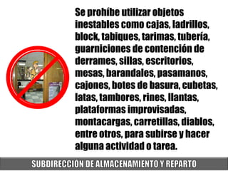 Se prohíbe utilizar objetos
inestables como cajas, ladrillos,
block, tabiques, tarimas, tubería,
guarniciones de contención de
derrames, sillas, escritorios,
mesas, barandales, pasamanos,
cajones, botes de basura, cubetas,
latas, tambores, rines, llantas,
plataformas improvisadas,
montacargas, carretillas, diablos,
entre otros, para subirse y hacer
alguna actividad o tarea.