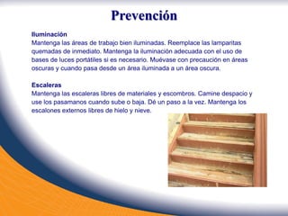 Iluminación
Mantenga las áreas de trabajo bien iluminadas. Reemplace las lamparitas
quemadas de inmediato. Mantenga la iluminación adecuada con el uso de
bases de luces portátiles si es necesario. Muévase con precaución en áreas
oscuras y cuando pasa desde un área iluminada a un área oscura.
Escaleras
Mantenga las escaleras libres de materiales y escombros. Camine despacio y
use los pasamanos cuando sube o baja. Dé un paso a la vez. Mantenga los
escalones externos libres de hielo y nieve.
Prevención
 