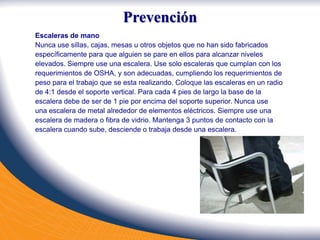 Escaleras de mano
Nunca use sillas, cajas, mesas u otros objetos que no han sido fabricados
específicamente para que alguien se pare en ellos para alcanzar niveles
elevados. Siempre use una escalera. Use solo escaleras que cumplan con los
requerimientos de OSHA, y son adecuadas, cumpliendo los requerimientos de
peso para el trabajo que se esta realizando. Coloque las escaleras en un radio
de 4:1 desde el soporte vertical. Para cada 4 pies de largo la base de la
escalera debe de ser de 1 pie por encima del soporte superior. Nunca use
una escalera de metal alrededor de elementos eléctricos. Siempre use una
escalera de madera o fibra de vidrio. Mantenga 3 puntos de contacto con la
escalera cuando sube, desciende o trabaja desde una escalera.
Prevención
 