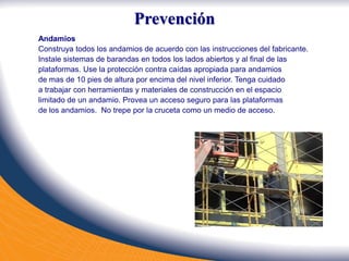 Andamios
Construya todos los andamios de acuerdo con las instrucciones del fabricante.
Instale sistemas de barandas en todos los lados abiertos y al final de las
plataformas. Use la protección contra caídas apropiada para andamios
de mas de 10 pies de altura por encima del nivel inferior. Tenga cuidado
a trabajar con herramientas y materiales de construcción en el espacio
limitado de un andamio. Provea un acceso seguro para las plataformas
de los andamios. No trepe por la cruceta como un medio de acceso.
Prevención
 