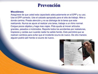 Misceláneos
Asegúrese de que usted esta capacitado adecuadamente en el EPP y su uso.
Use el EPP correcto. Use el calzado apropiado para el sitio de trabajo. Mire a
donde camina. Preste atención y no se distraiga de la tarea que esta
realizando. Nunca se apure al realizar una tarea, trabaje a un ritmo normal.
Cargue pocos objetos y haga mas viajes. Pida ayuda al mover artículos
grandes, pesados o incómodos. Reporte todos los accidentes por resbalones,
tropiezos y caídas aun cuando nadie ha salido herido. Esto permitirá que se
realicen cambios para evitar que el incidente ocurra de nuevo. De otra manera
alguien podrá salir herido si ocurre de nuevo.
Prevención
 