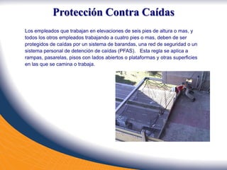 Protección Contra Caídas
Los empleados que trabajan en elevaciones de seis pies de altura o mas, y
todos los otros empleados trabajando a cuatro pies o mas, deben de ser
protegidos de caídas por un sistema de barandas, una red de seguridad o un
sistema personal de detención de caídas (PFAS). Esta regla se aplica a
rampas, pasarelas, pisos con lados abiertos o plataformas y otras superficies
en las que se camina o trabaja.
 