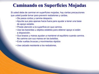 Caminando en Superficies Mojadas
Si usted debe de caminar en superficies mojadas, hay ciertas precauciones
que usted puede tomar para prevenir resbalones y caídas.
• De pasos cortos y camine despacio.
• Apunte sus pies apenas hacia fuera para ayudar a tener una base
de apoyo estable.
• Preste atención a la superficie en que camina.
• Use las barandas u objetos estables para obtener apoyo si están
a disposición.
• Sus brazos y manos ayudan a mantener el equilibrio cuando camina.
No camine con sus manos en los bolsillos.
• Evite vueltas bruscas y movimientos rápidos
• Use calzado resistente a los resbalones.
 
