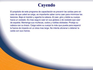 Cayendo
El propósito de este programa de capacitación es prevenir las caídas pero en
caso de que usted se caiga, es importante saber como caer para minimizar las
lesiones. Baje el mentón y agache la cabeza. Al caer, gire y doble su cuerpo
hacia un costado. Es mas seguro caer en sus glúteos o de costado que caer
de espalda. Mantenga sus muñecas, codos y rodillas dobladas. Proteja su
cabeza con su brazo. Caiga sobre su cuerpo lo más que pueda para esparcir
la fuerza de impacto en un área mas larga. No intente alivianar o detener la
caída con sus manos.
 