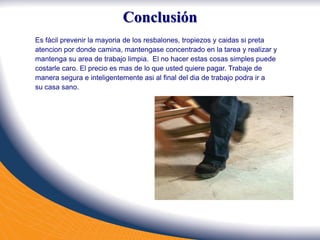 Conclusión
Es fácil prevenir la mayoria de los resbalones, tropiezos y caidas si preta
atencion por donde camina, mantengase concentrado en la tarea y realizar y
mantenga su area de trabajo limpia. El no hacer estas cosas simples puede
costarle caro. El precio es mas de lo que usted quiere pagar. Trabaje de
manera segura e inteligentemente asi al final del dia de trabajo podra ir a
su casa sano.
 