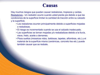 Causas
Hay muchos riesgos que pueden causar resbalones, tropiezos y caídas.
Resbalones - Un resbalón ocurre cuando usted pierde pie debido a que las
condiciones de la superficie limitan la cantidad de tracción entre su calzado
y la superficie.
• Los resbalones ocurren principalmente debido a superficies mojadas
o resbalosas.
• El riesgo es incrementado cuando se usa el calzado inadecuado.
• Las superficies se tornan mojadas y/o resbaladizas debido a la lluvia,
nieve, hielo, aceite o derrames.
• Pisos sueltos (mosaicos rotos, baldosas, tapetes, alfombras, etc.) y el
material de la superficie mismo (cerámicas, concreto liso etc.) puede
también causar que se resbale.
 
