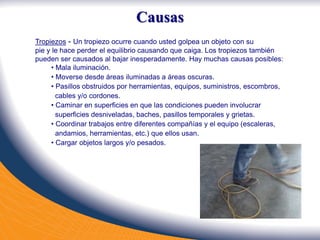 Tropiezos - Un tropiezo ocurre cuando usted golpea un objeto con su
pie y le hace perder el equilibrio causando que caiga. Los tropiezos también
pueden ser causados al bajar inesperadamente. Hay muchas causas posibles:
• Mala iluminación.
• Moverse desde áreas iluminadas a áreas oscuras.
• Pasillos obstruidos por herramientas, equipos, suministros, escombros,
cables y/o cordones.
• Caminar en superficies en que las condiciones pueden involucrar
superficies desniveladas, baches, pasillos temporales y grietas.
• Coordinar trabajos entre diferentes compañías y el equipo (escaleras,
andamios, herramientas, etc.) que ellos usan.
• Cargar objetos largos y/o pesados.
Causas
 