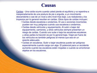 Caídas - Una caída ocurre cuando usted pierde el equilibrio y va repentina e
inesperadamente de una postura de pie o erguida, a un movimiento
descendente o cae de un nivel a otro nivel mas bajo. Los resbalones y los
tropiezos por lo general resultan en caídas. Otros tipos de caídas incluyen:
• Caídas desde escaleras o andamios. El uso o acciones incorrectas
pueden ser muy peligroso cuando usa escaleras o andamios.
• Caídas desde vehículos y equipamiento. Al subir o bajar del
equipamiento, camiones, y otros vehículos siempre presentan un
riesgo de caídas. Cuando uno sube o baja los escalones escaleras
u otras partes la tracción es por lo general baja. Viajar por fuera de
los vehículos es también peligroso al menos que sea en un
asiento adecuado.
• Caídas en escaleras. Subir o bajar escaleras puede ser peligroso
especialmente cuando carga con algo. El potencial para un accidente
aumenta cuando las escaleras están mojadas o cuando se amontonan
objetos en los escalones.
Causas
 
