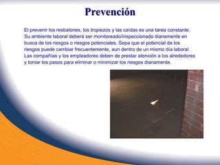 Prevención
El prevenir los resbalones, los tropiezos y las caídas es una tarea constante.
Su ambiente laboral deberá ser monitoreado/inspeccionado diariamente en
busca de los riesgos o riesgos potenciales. Sepa que el potencial de los
riesgos puede cambiar frecuentemente, aun dentro de un mismo día laboral.
Las compañías y los empleadores deben de prestar atención a los alrededores
y tomar los pasos para eliminar o minimizar los riesgos diariamente.
 