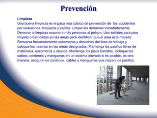Limpieza
Una buena limpieza es el paso mas básico de prevención de los accidentes
por resbalones, tropiezos y caídas. Limpie los derrames inmediatamente.
Demorar la limpieza expone a más personas al peligro. Use señales para piso
mojado o barricadas en las áreas para identificar que el área esta mojada.
Remueva frecuentemente escombros y desechos del área de trabajo y
coloque los mismos en las áreas designadas. Mantenga los pasillos libres de
materiales, escombros y objetos. Mantenga los pisos barridos. Coloque los
cables, cordones y mangueras en un sistema elevado si es posible, de otra
manera, asegure los cordones, cables y mangueras que cruzan los pasillos.
Prevención
 