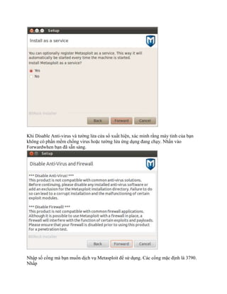 Khi Disable Anti-virus và tường lửa cửa sổ xuất hiện, xác minh rằng máy tính của bạn
không có phần mềm chống virus hoặc tường lửa ứng dụng đang chạy. Nhấn vào
Forwardwhen bạn đã sẵn sàng.
Nhập số cổng mà bạn muốn dịch vụ Metasploit để sử dụng. Các cổng mặc định là 3790.
Nhấp
 