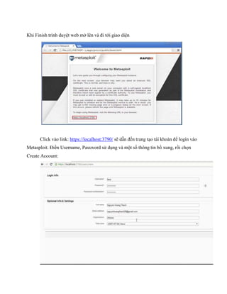 Khi Finish trình duyệt web mở lên và đi tới giao diện
Click vào link: https://localhost:3790/ sẽ dẫn đến trang tạo tài khoản để login vào
Metasploit. Điền Username, Password sử dụng và một số thông tin bổ xung, rồi chọn
Create Account:
 