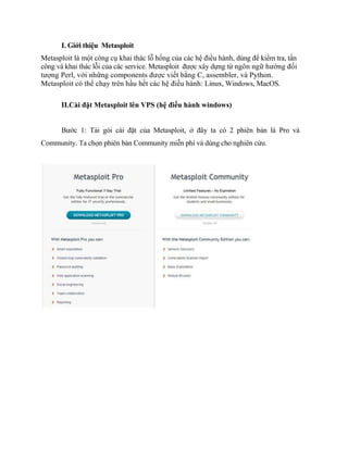 I. Giới thiệu Metasploit
Metasploit là một công cụ khai thác lỗ hổng của các hệ điều hành, dùng để kiểm tra, tấn
công và khai thác lỗi của các service. Metasploit được xây dựng từ ngôn ngữ hướng đối
tượng Perl, với những components được viết bằng C, assembler, và Python.
Metasploit có thể chạy trên hầu hết các hệ điều hành: Linux, Windows, MacOS.
II.Cài đặt Metasploit lên VPS (hệ điều hành windows)
Bước 1: Tải gói cài đặt của Metasploit, ở đây ta có 2 phiên bản là Pro và
Community. Ta chọn phiên bản Community miễn phí và dùng cho nghiên cứu.
 