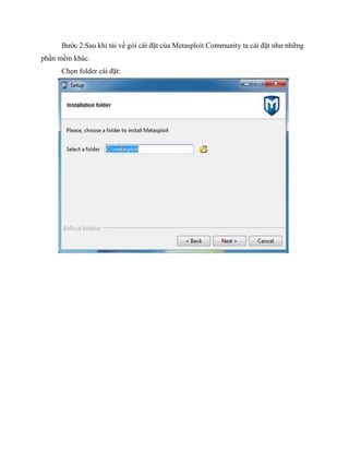 Bước 2:Sau khi tải về gói cài đặt của Metasploit Community ta cài đặt như những
phần mềm khác.
Chọn folder cài đặt:
 