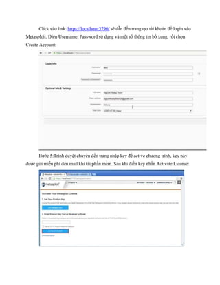 Click vào link: https://localhost:3790/ sẽ dẫn đến trang tạo tài khoản để login vào
Metasploit. Điền Username, Password sử dụng và một số thông tin bổ xung, rồi chọn
Create Account:
Bước 5:Trình duyệt chuyển đến trang nhập key để active chương trình, key này
được gửi miễn phí đến mail khi tải phần mềm. Sau khi điền key nhấn Activate License:
 