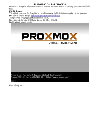 HƯỚNG DẪN CÀI ĐẶT PROXMOX
Proxmox là một phần mềm open source, ảo hóa trên nền Linux kernel và sử dụng giao diện web để cấu
hình.
Cài đặt Proxmox
Việc cài đặt proxmox khá đơn giản, bị chỉ mất chưa đầy 5 phút là hoàn thành việc cài đặt proxmox.
Đầu tiên tải file cài đặt tại: http://www.proxmox.com/downloads
Trong bài viết sử dụng phiên bản: Proxmox VE 3.3
Bạn có thể cài đặt bằng USB hoặc Burn ra đĩa CD ~ 570MB.
Bỏ đĩa vào và bắt đầu cài đặt:
Enter để tiếp tục:
 