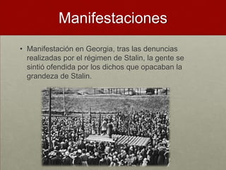 Manifestaciones
• Manifestación en Georgia, tras las denuncias
  realizadas por el régimen de Stalin, la gente se
  sintió ofendida por los dichos que opacaban la
  grandeza de Stalin.
 