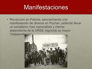Manifestaciones
• Revolución en Polonia, aprovechando una
  manifestación de obreros en Poznan, pidiendo llevar
  un socialismo mas nacionalista y menos
  dependiente de la URSS, logrando su mayor
  “independencia”.
 