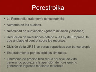 Perestroika
• La Perestroika trajo como consecuencia:
• Aumento de los sueldos.
• Necesidad de subvención (generó inflación y escasez).
• Reducción de Inversiones debido a la Ley de Empresa, la
  que anulaba el control sobre los recursos.
• División de la URSS en varias republicas con banco propio
• Endeudamiento por los créditos ilimitados.
• Liberación de precios hizo reducir el nivel de vida,
  generando pobreza y la aparición de ricos que no
  generaban ingresos mediante el trabajo.
 