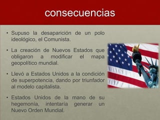 consecuencias
• Supuso la desaparición de un polo
  ideológico, el Comunista.

• La creación de Nuevos Estados que
  obligaron a modificar el mapa
  geopolítico mundial.

• Llevó a Estados Unidos a la condición
  de superpotencia, dando por triunfador
  al modelo capitalista.

• Estados Unidos de la mano de su
  hegemonía, intentaría generar un
  Nuevo Orden Mundial.
 