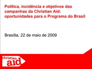 Brasília, 22 de maio de 2009 Política, incidência e objetivos das campanhas da Christian Aid: oportunidades para o Programa do Brasil 