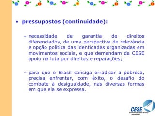 pressupostos (continuidade): necessidade de garantia de direitos diferenciados, de uma perspectiva de relevância e opção política das identidades organizadas em movimentos sociais, e que demandam da CESE apoio na luta por direitos e reparações;  para que o Brasil consiga erradicar a pobreza, precisa enfrentar, com êxito, o desafio do combate à desigualdade, nas diversas formas em que ela se expressa. 