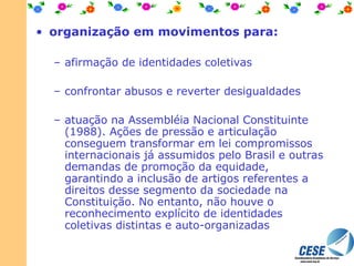 organização em movimentos para: afirmação de identidades coletivas confrontar abusos e reverter desigualdades atuação na Assembléia Nacional Constituinte (1988). Ações de pressão e articulação conseguem transformar em lei compromissos internacionais já assumidos pelo Brasil e outras demandas de promoção da equidade, garantindo a inclusão de artigos referentes a direitos desse segmento da sociedade na Constituição. No entanto, não houve o reconhecimento explícito de identidades coletivas distintas e auto-organizadas  
