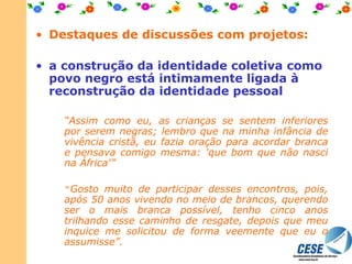Destaques de discussões com projetos: a construção da identidade coletiva como povo negro está intimamente ligada à reconstrução da identidade pessoal “ Assim como eu, as crianças se sentem inferiores por serem negras; lembro que na minha infância de vivência cristã, eu fazia oração para acordar branca e pensava comigo mesma: 'q ue bom que não nasci na África'”   “ Gosto muito de participar desses encontros, pois, após 50 anos vivendo no meio de brancos, querendo ser o mais branca possível, tenho cinco anos trilhando esse caminho de resgate, depois que meu inquice me solicitou de forma veemente que eu o assumisse”.   