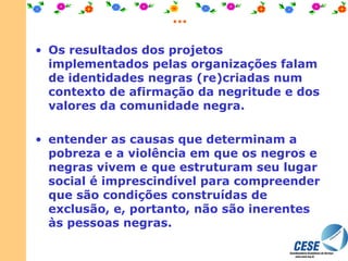 ... Os resultados dos projetos implementados pelas organizações falam de identidades negras (re)criadas num contexto de afirmação da negritude e dos valores da comunidade negra. entender as causas que determinam a pobreza e a violência em que os negros e negras vivem e que estruturam seu lugar social é imprescindível para compreender que são condições construídas de exclusão, e, portanto, não são inerentes às pessoas negras. 