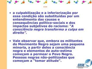 ... a culpabilização e a inferiorização por essa condição são substituídas por um entendimento das causas e consequências político-sociais e dos impactos subjetivos do racismo:  “A consciência negra transforma a culpa em direito”.  Vale observar que, embora os militantes do Movimento Negro sejam uma pequena minoria, a partir deles a consciência negra e elementos de auto-estima começam a permear o Povo Negro.   Pessoas negras não-politizadas que começam a "tomar atitude". 