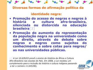 Promoção do acesso de negras e negros à história e cultura afro-brasileira, silenciada ou distorcida na educação brasileira [2] Promoção do aumento da representação da população negra na universidade como um direito, através do debate sobre negras e negros como sujeitos do conhecimento e sobre cotas para negros/as nas universidades públicas.     [2]  A Lei 10.639/03 prevê o ensino de História da África e Cultura Afro-Brasileira nas escolas do País. Em 2008, a Lei recebeu um complemento para a inclusão da história e cultura indígena passando a ter o número 11.645/08). Diversas formas de afirmação política da identidade negra:   