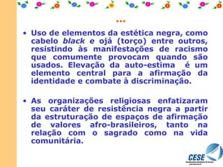 ... Uso de elementos da estética negra, como cabelo  black e  ojá (torço) entre outros, resistindo às manifestações de racismo que comumente provocam quando são usados. Elevação da auto-estima  é um elemento central para a afirmação da identidade e combate à discriminação. As organizações religiosas enfatizaram seu caráter de resistência negra a partir da estruturação de espaços de afirmação de valores afro-brasileiros, tanto na relação com o sagrado como na vida comunitária. 