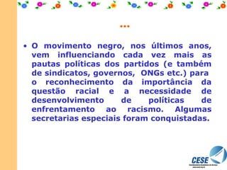 ... O movimento negro, nos últimos anos, vem influenciando cada vez mais as pautas políticas dos partidos (e também de sindicatos, governos,  ONGs etc.) para  o reconhecimento da importância da questão racial e a necessidade de desenvolvimento de políticas de enfrentamento ao racismo. Algumas secretarias especiais foram conquistadas. 