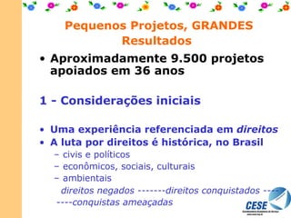 Pequenos Projetos, GRANDES Resultados   Aproximadamente 9.500 projetos apoiados em 36 anos 1 - Considerações iniciais   Uma experiência referenciada em  direitos A luta por direitos é histórica, no Brasil civis e políticos econômicos, sociais, culturais ambientais direitos negados -------direitos conquistados ----  ----conquistas ameaçadas   