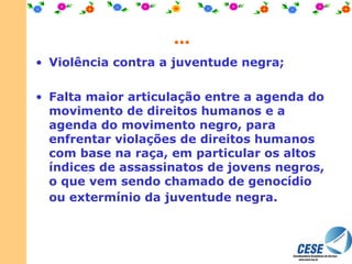 ... Violência contra a juventude negra; Falta maior articulação entre a agenda do movimento de direitos humanos e a agenda do movimento negro, para enfrentar violações de direitos humanos com base na raça, em particular os altos índices de assassinatos de jovens negros, o que vem sendo chamado de genocídio ou extermínio da juventude negra.   