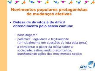 Movimentos populares protagonistas de mudanças efetivas Defesa de direitos é de difícil entendimento pelo senso comum: bandidagem? polêmica: legalidade e legitimidade (principalmente em questões de luta pela terra) a considerar o poder da mídia sobre a sociedade, estimulando preconceitos, questionando ações dos movimentos sociais  