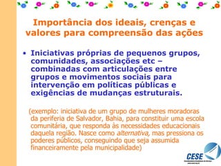 Importância dos ideais, crenças e valores para compreensão das ações Iniciativas próprias de pequenos grupos, comunidades, associações etc – combinadas com articulações entre grupos e movimentos sociais para intervenção em políticas públicas e exigências de mudanças estruturais.   (exemplo: iniciativa de um grupo de mulheres moradoras da periferia de Salvador, Bahia, para constituir uma escola comunitária, que responda às necessidades educacionais daquela região. Nasce como  alternativa,  mas pressiona os poderes públicos, conseguindo que seja assumida financeiramente pela municipalidade) 