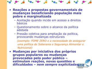 Reações a propostas governamentais de mudanças beneficiando população mais pobre e marginalizada Aceitação quando incide em acesso a direitos básicos Questionamento sobre o alcance da política adotada Pressão coletiva para ampliação da política, provocando mudanças estruturais   (exemplo: FOME ZERO e a necessidade de assegurar uma política de Soberania e Segurança Alimentar e Nutricional) Mudanças por iniciativa dos próprios grupos populares ou mudanças provocadas pelo  poder público – estimulam reações, novas questões e dificuldades –  nem sempre explicitadas. 