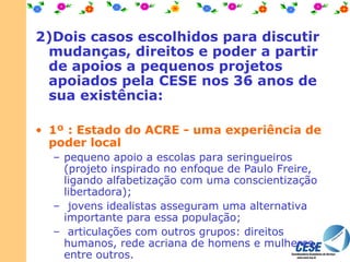 2)Dois casos escolhidos para discutir mudanças, direitos e poder a partir de apoios a pequenos projetos apoiados pela CESE nos 36 anos de sua existência: 1º : Estado do ACRE - uma experiência de poder local   pequeno apoio a escolas para seringueiros (projeto inspirado no enfoque de Paulo Freire, ligando alfabetização com uma conscientização libertadora);   jovens idealistas asseguram uma alternativa importante para essa população;   articulações com outros grupos: direitos humanos, rede acriana de homens e mulheres, entre outros. 