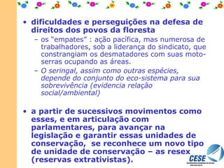 dificuldades e perseguições na defesa de direitos dos povos da floresta os “empates” : ação pacífica, mas numerosa de trabalhadores, sob a liderança do sindicato, que constrangiam os desmatadores com suas moto-serras ocupando as áreas.  O seringal, assim como outras espécies, depende do conjunto do eco-sistema para sua sobrevivência (evidencia relação social/ambiental) a partir de sucessivos movimentos como esses, e em articulação com parlamentares, para avançar na legislação e garantir essas unidades de conservação,  se reconhece um novo tipo de unidade de conservação – as resex (reservas extrativistas).   