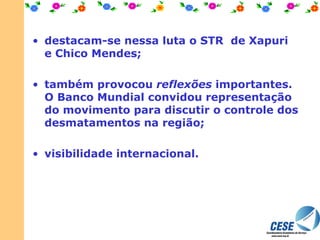 destacam-se nessa luta o STR  de Xapuri e Chico Mendes;  também provocou  reflexões  importantes. O Banco Mundial convidou representação do movimento para discutir o controle dos desmatamentos na região; visibilidade internacional.  
