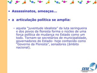Assassinatos, ameaças...   a  articulação política se amplia: aquela “juventude idealista” da luta seringueira e dos povos da floresta forma o núcleo de uma força política de mudança no Estado como um todo. Tornam-se secretários de municipalidade, governadores do Estado- hoje conhecido como “Governo da Floresta”, senadores (âmbito nacional). 