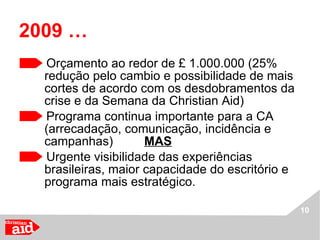 2009 …   Orçamento ao redor de £ 1.000.000 (25% redução pelo cambio e possibilidade de mais cortes de acordo com os desdobramentos da crise e da Semana da Christian Aid) Programa continua importante para a CA (arrecadação, comunicação, incidência e campanhas)  MAS Urgente visibilidade das experiências brasileiras, maior capacidade do escritório e programa mais estratégico. 