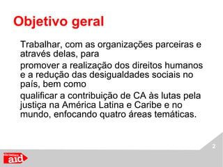 Objetivo geral  Trabalhar, com as organizações parceiras e através delas, para  promover a realização dos direitos humanos e a redução das desigualdades sociais no país, bem como  qualificar a contribuição de CA às lutas pela justiça na América Latina e Caribe e no mundo, enfocando quatro áreas temáticas. 