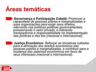 Áreas temáticas  Governança e Participação Cidadã:  Promover a capacidade de pessoas pobres e marginalizadas e suas organizações para exigir seus direitos, intervindo nas políticas públicas governamentais, pressionando o setor privado, e cobrando transparência e responsabilidade na implementação das políticas e das leis (nacional e internacional). Justiça Econômica:  Reforçar as iniciativas voltadas para a afirmação dos direitos econômicos das pessoas pobres e marginalizadas, e contribuir para a mudança dos sistemas econômicos em favor de seus interesses (nacional e internacional). 