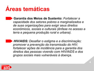Garantia dos Meios de Sustento:  Fortalecer a capacidade dos setores pobres e marginalizados e de suas organizações para exigir seus direitos econômicos, sociais e culturais (ênfase no acesso a terra e pequena produção rural e urbana). HIV/AIDS:  Desafiar o estigma e a discriminação; promover a prevenção da transmissão do HIV; fortalecer ações de incidência para a garantia dos direitos das pessoas vivendo com HIV/AIDS e dos grupos sociais mais vulneráveis à doença. Áreas temáticas 