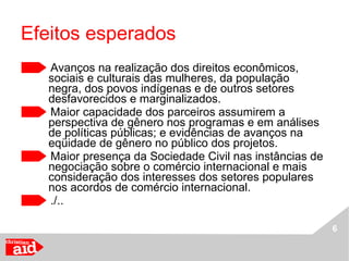 Efeitos esperados Avanços na realização dos direitos econômicos, sociais e culturais das mulheres, da população negra, dos povos indígenas e de outros setores desfavorecidos e marginalizados. Maior capacidade dos parceiros assumirem a perspectiva de gênero nos programas e em análises de políticas públicas; e evidências de avanços na eqüidade de gênero no público dos projetos. Maior presença da Sociedade Civil nas instâncias de negociação sobre o comércio internacional e mais consideração dos interesses dos setores populares nos acordos de comércio internacional. ./.. 