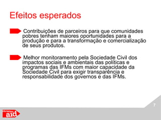 Efeitos esperados Contribuições de parceiros para que comunidades pobres tenham maiores oportunidades para a produção e para a transformação e comercialização de seus produtos. Melhor monitoramento pela Sociedade Civil dos impactos sociais e ambientais das políticas e programas das IFMs com maior capacidade da Sociedade Civil para exigir transparência e responsabilidade dos governos e das IFMs. 